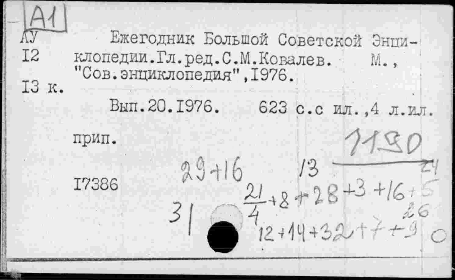 ﻿Ежегодник Большой Советской Энпи-
12 клопедии.Гл.ред.С.М.Ковалев. М., "Сов.энциклопедия",1976.
13 к.
Вып.20.1976.	623 с.с ил.,4 л.ил.
прип.
/з —--------
л б
л
iz-НЧ+ЗА' •